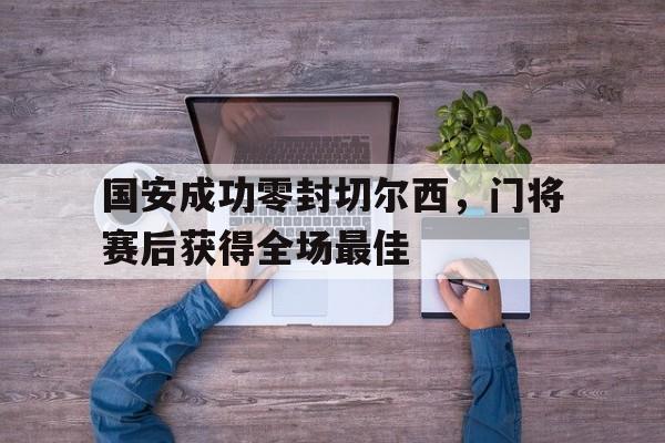 国安成功零封切尔西，门将赛后获得全场最佳国安队守门员